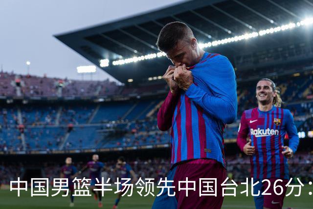 中国男篮半场领先中国台北26分：胡金秋李弘权均9分 全队10人得分