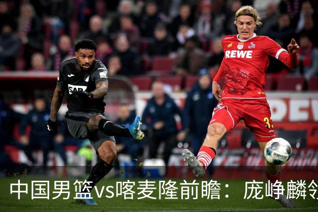 中国男篮vs喀麦隆前瞻：庞峥麟领衔后卫国手有望大战NBA现役球员