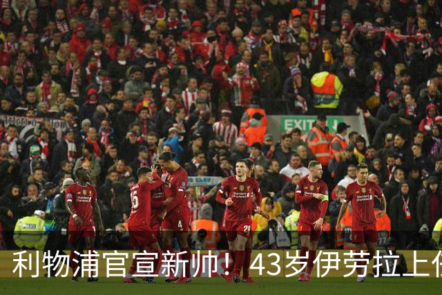 利物浦官宣新帅！43岁伊劳拉上任+签约2年，3大特质与克洛普神似
