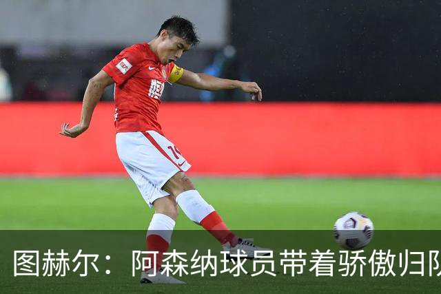 图赫尔：阿森纳球员带着骄傲归队，欧冠决赛失利不会影响世界杯