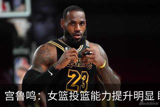 宫鲁鸣：女篮投篮能力提升明显 盼海外球员尽早归队