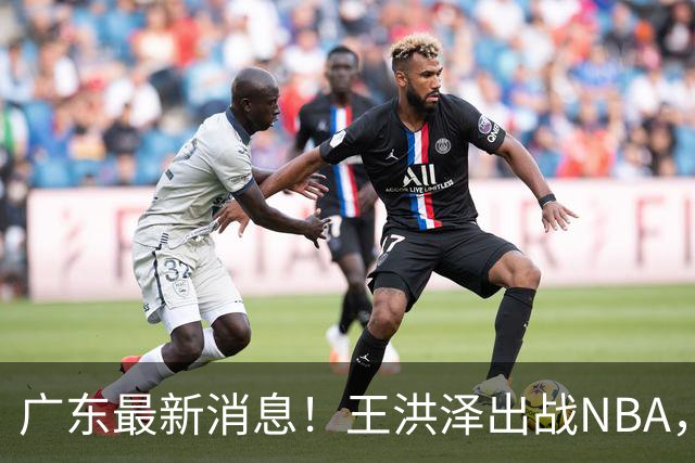 广东最新消息！王洪泽出战NBA，曲绍斌升任一队助教？徐杰最新动态