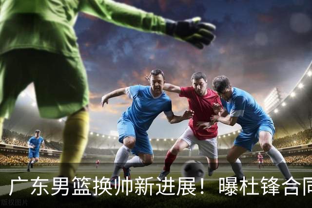 广东男篮换帅新进展！曝杜锋合同7月1日到期，管理层欲选外教团队，李春江有望回归