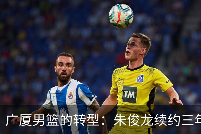 广厦男篮的转型：朱俊龙续约三年，胡金秋的未来成悬念