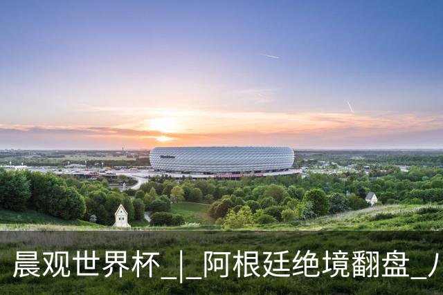 晨观世界杯 | 阿根廷绝境翻盘 八强全部产生