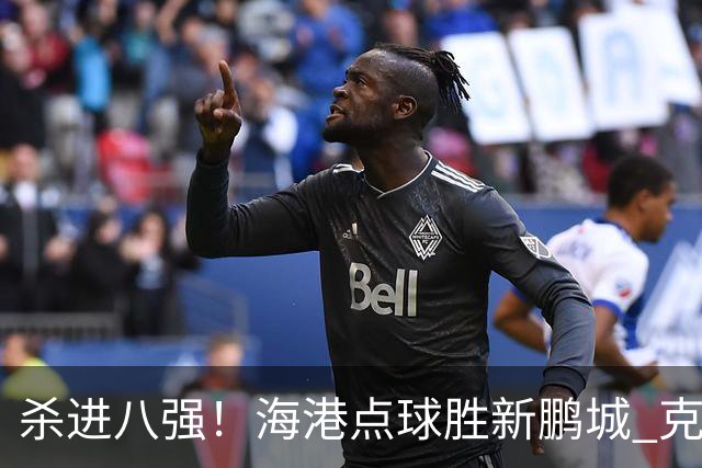 杀进八强！海港点球胜新鹏城 克劳德韦斯利破门周定洋张宇峰失点