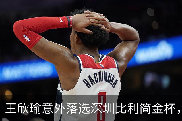 王欣瑜意外落选深圳比利简金杯，发文坦然释怀坚守网球初心
