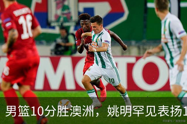 男篮10分胜澳洲，姚明罕见表扬1人像诺维茨基，20年噩梦终于醒了
