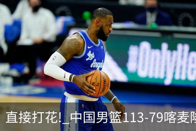 直接打花! 中国男篮113-79喀麦隆! 球员评分6人满分,2人中规中矩!