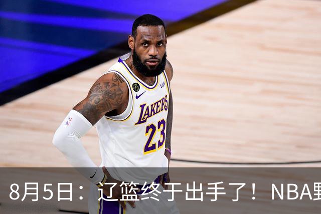 8月5日：辽篮终于出手了！NBA野兽大前锋重大加盟，赵继伟救世主般空降