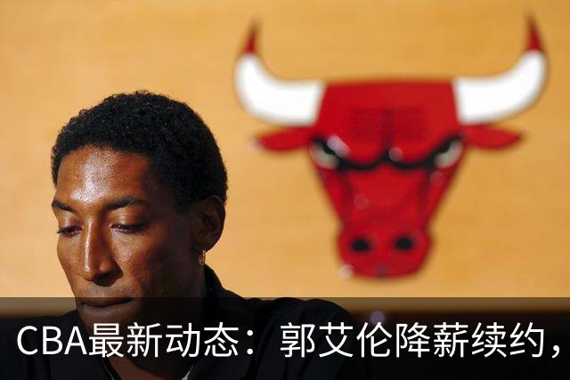 CBA最新动态：郭艾伦降薪续约，弗格完全签约，青岛抛售国手后卫